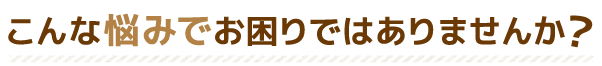 こんな悩みでお困りではありませんか?
